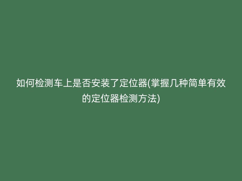 如何检测车上是否安装了定位器(掌握几种简单有效的定位器检测方法)