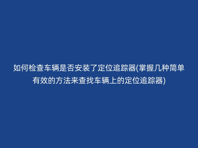 如何检查车辆是否安装了定位追踪器(掌握几种简单有效的方法来查找车辆上的定位追踪器)