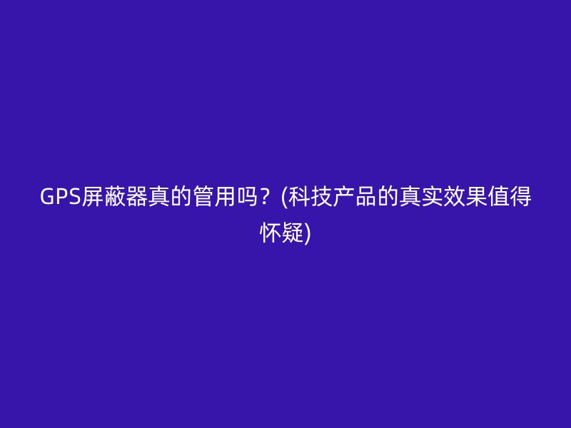 GPS屏蔽器真的管用吗？(科技产品的真实效果值得怀疑)