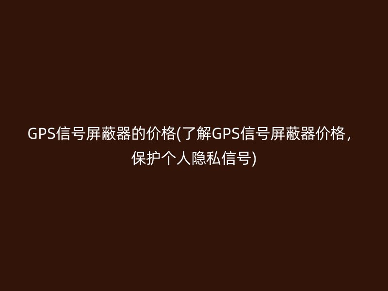 GPS信号屏蔽器的价格(了解GPS信号屏蔽器价格，保护个人隐私信号)