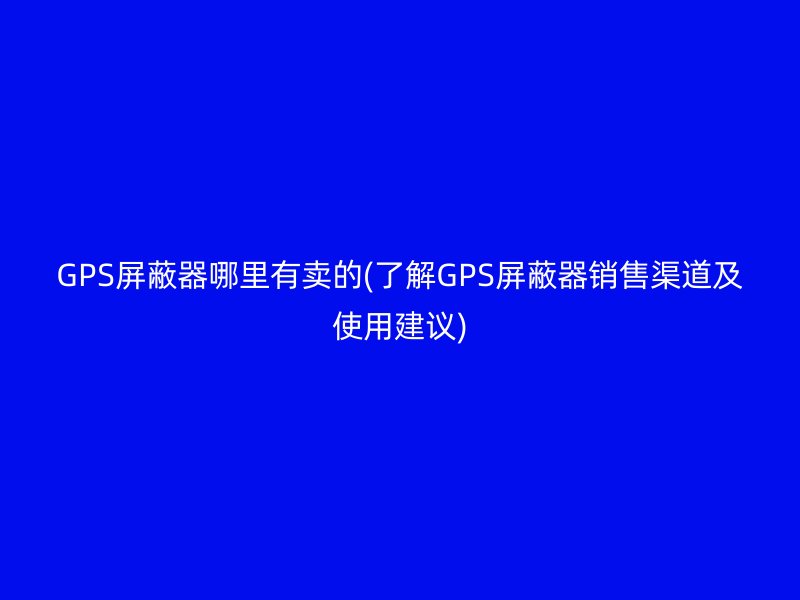 GPS屏蔽器哪里有卖的(了解GPS屏蔽器销售渠道及使用建议)