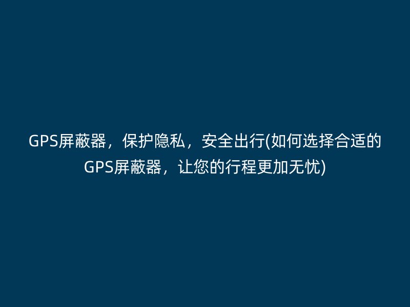 GPS屏蔽器，保护隐私，安全出行(如何选择合适的GPS屏蔽器，让您的行程更加无忧)