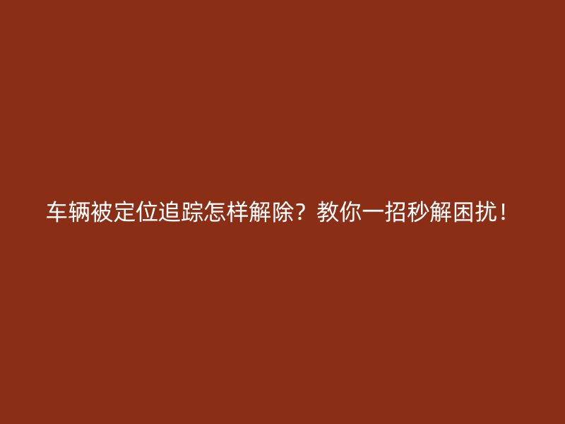 车辆被定位追踪怎样解除？教你一招秒解困扰！