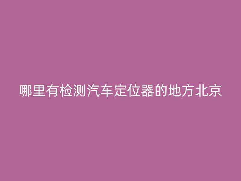 哪里有检测汽车定位器的地方北京